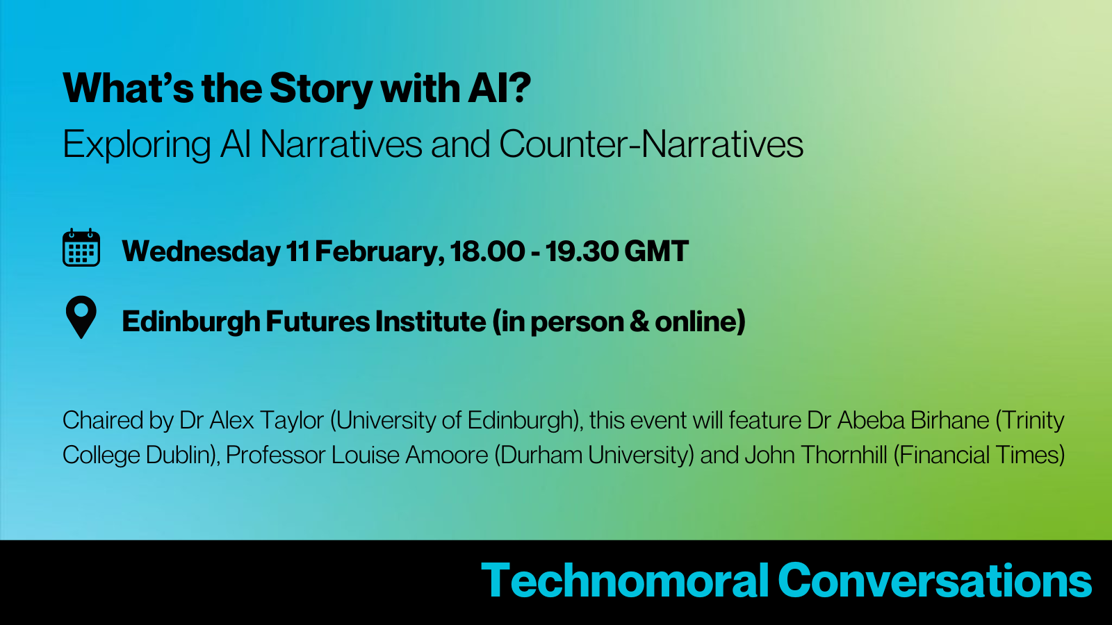 Blue to green gradient image with text reading: What's the Story with AI? Exploring AI Narratives and Counter-Narratives. Wednesday 11 February, 18.00 - 19.30 GMT. Location: Edinburgh Futures Institute (in person & online). Chaired by Dr Alex Taylor (University of Edinburgh), this event will feature Dr Abeba Birhane (Trinity College Dublin), Professor Louise Amoore (Durham University) and John Thornhill (Financial Times).